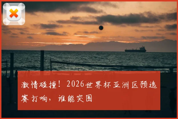 激情碰撞！2026世界杯亚洲区预选赛打响，谁能突围