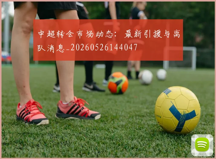 中超转会市场动态：最新引援与离队消息_20260526144047