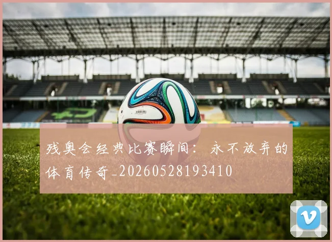 残奥会经典比赛瞬间：永不放弃的体育传奇_20260528193410