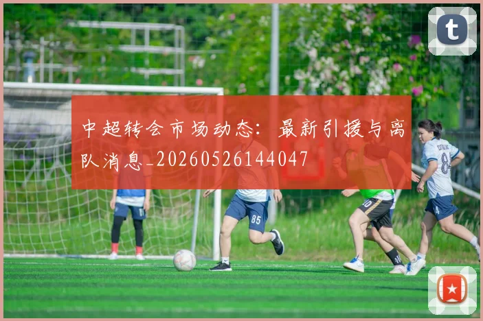 中超转会市场动态:最新引援与离队消息_20260526144047